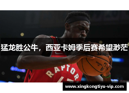 猛龙胜公牛，西亚卡姆季后赛希望渺茫
